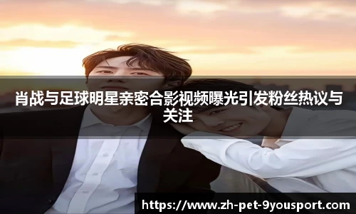 肖战与足球明星亲密合影视频曝光引发粉丝热议与关注